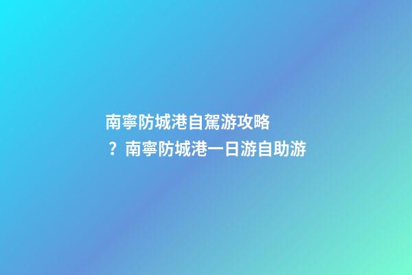 南寧防城港自駕游攻略？南寧防城港一日游自助游